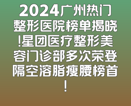 2024广州热门整形医院榜单揭晓！星团医疗整形美容门诊部多次荣登隔空溶脂瘦腰榜首！