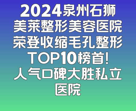 2024泉州石狮美莱整形美容医院荣登收缩毛孔整形TOP10榜首！人气口碑大胜私立医院