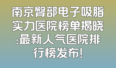 南京臀部电子吸脂实力医院榜单揭晓：最新人气医院排行榜发布！