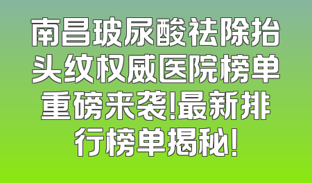 南昌玻尿酸祛除抬头纹权威医院榜单重磅来袭！最新排行榜单揭秘！