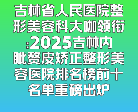 吉林省人民医院整形美容科大咖领衔：2025吉林内眦赘皮矫正整形美容医院排名榜前十名单重磅出炉