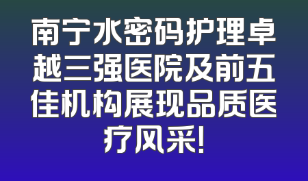 南宁水密码护理卓越三强医院及前五佳机构展现品质医疗风采！