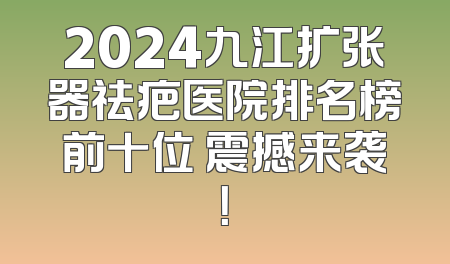 2024九江扩张器祛疤医院排名榜前十位 震撼来袭！