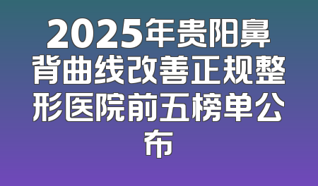 2025年贵阳鼻背曲线改善正规整形医院前五榜单公布