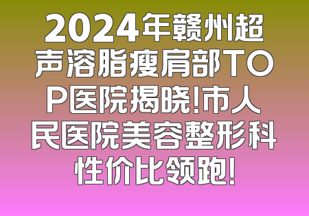 2024年赣州超声溶脂瘦肩部TOP医院揭晓！市人民医院美容整形科性价比领跑！