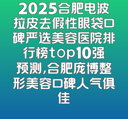 2025合肥电波拉皮去假性眼袋口碑严选美容医院排行榜top10强预测，合肥庞博整形美容口碑人气俱佳