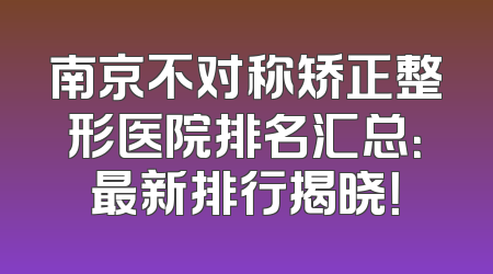 南京不对称矫正整形医院排名汇总：最新排行揭晓！