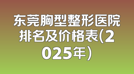东莞胸型整形医院排名及价格表（2025年）