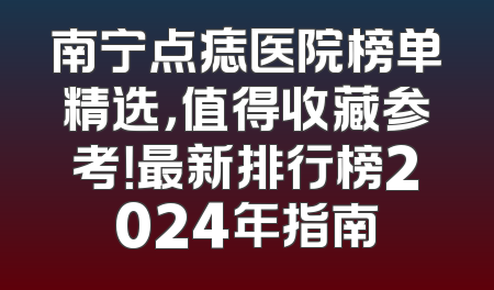 南宁点痣医院榜单精选，值得收藏参考！最新排行榜2024年指南