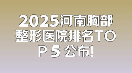 2025河南胸部整形医院排名TOP 5 公布！