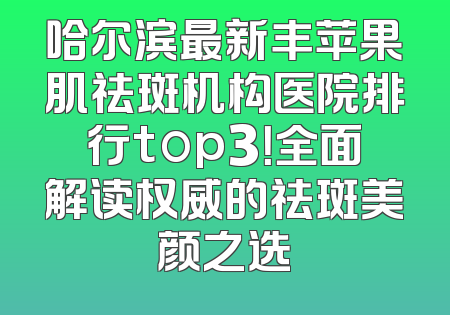 哈尔滨最新丰苹果肌祛斑机构医院排行top3！全面解读权威的祛斑美颜之选