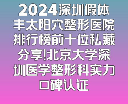 2024深圳假体丰太阳穴整形医院排行榜前十位私藏分享！北京大学深圳医学整形科实力口碑认证