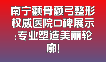 南宁颧骨颧弓整形权威医院口碑展示：专业塑造美丽轮廓！