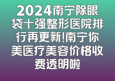 2024南宁除眼袋十强整形医院排行再更新！南宁你美医疗美容价格收费透明啦