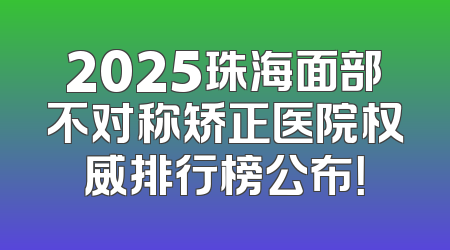 2025珠海面部不对称矫正医院权威排行榜公布！