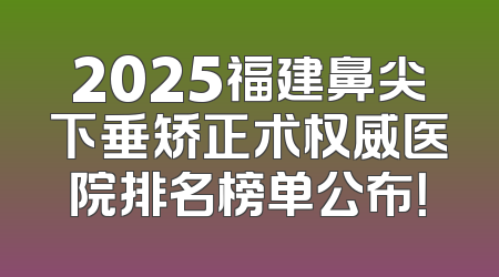2025福建鼻尖下垂矫正术权威医院排名榜单公布！