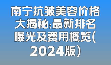 南宁抗皱美容价格大揭秘：最新排名曝光及费用概览（2024版）