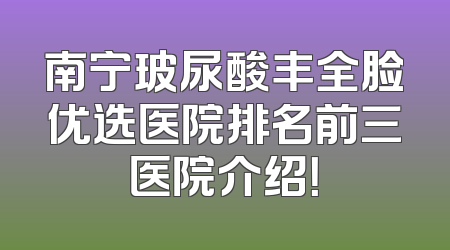 南宁玻尿酸丰全脸优选医院排名前三医院介绍！