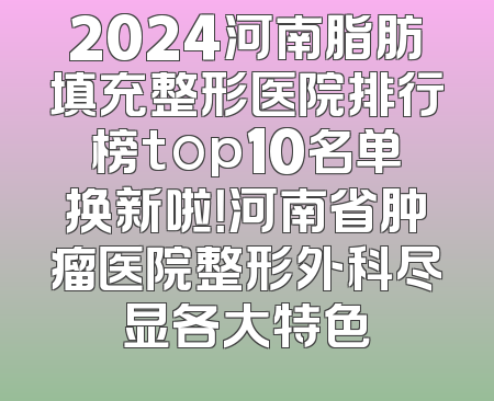 2024河南脂肪填充整形医院排行榜top10名单换新啦！河南省肿瘤医院整形外科尽显各大特色