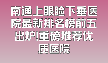 南通上眼睑下垂医院最新排名榜前五出炉！重磅推荐优质医院
