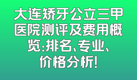 大连矫牙公立三甲医院测评及费用概览：排名、专业、价格分析！