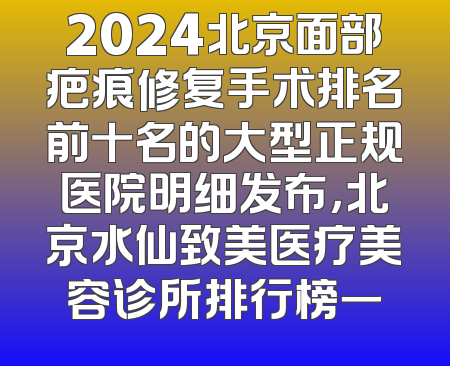 2024北京面部疤痕修复手术排名前十名的大型正规医院明细发布，北京水仙致美医疗美容诊所排行榜一