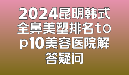 2024昆明韩式全鼻美塑排名top10美容医院解答疑问