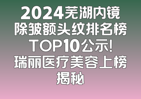 2024芜湖内镜除皱额头纹排名榜TOP10公示！瑞丽医疗美容上榜揭秘