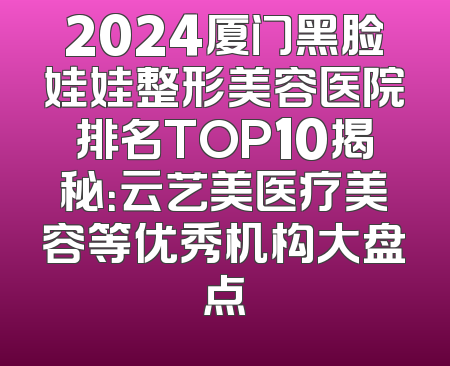 2024厦门黑脸娃娃整形美容医院排名TOP10揭秘：云艺美医疗美容等优秀机构大盘点