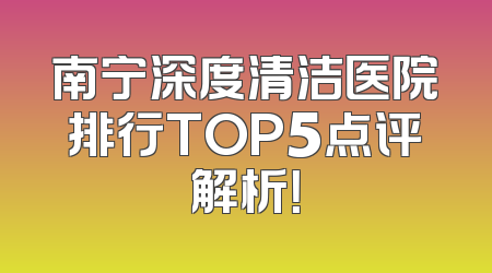 南宁深度清洁医院排行TOP5点评解析！