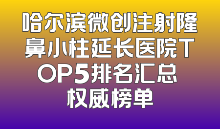 哈尔滨微创注射隆鼻小柱延长医院TOP5排名汇总 权威榜单