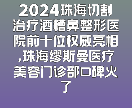 2024珠海切割治疗酒糟鼻整形医院前十位权威亮相，珠海缪斯曼医疗美容门诊部口碑火了