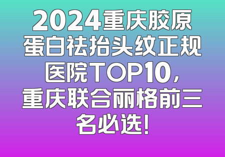 2024重庆胶原蛋白祛抬头纹正规医院TOP10，重庆联合丽格前三名必选！