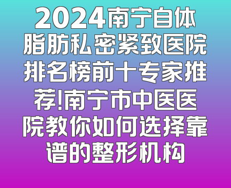 2024南宁自体脂肪私密紧致医院排名榜前十专家推荐！南宁市中医医院教你如何选择靠谱的整形机构
