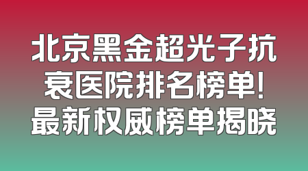 北京黑金超光子抗衰医院排名榜单！最新权威榜单揭晓