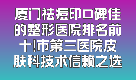 厦门祛痘印口碑佳的整形医院排名前十！市第三医院皮肤科技术信赖之选