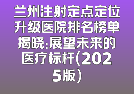 兰州注射定点定位升级医院排名榜单揭晓：展望未来的医疗标杆（2025版）