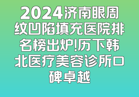 2024济南眼周纹凹陷填充医院排名榜出炉！历下韩北医疗美容诊所口碑卓越