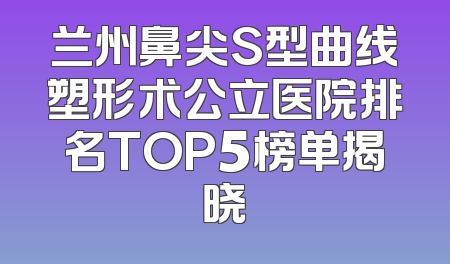 兰州鼻尖S型曲线塑形术公立医院排名TOP5榜单揭晓