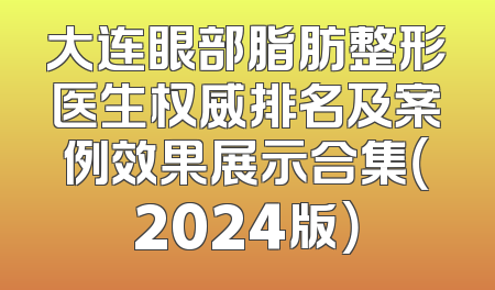 大连眼部脂肪整形医生权威排名及案例效果展示合集（2024版）