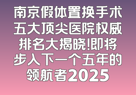 南京假体置换手术五大顶尖医院权威排名大揭晓！即将步入下一个五年的领航者2025