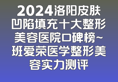 2024洛阳皮肤凹陷填充十大整形美容医院口碑榜~班爱荣医学整形美容实力测评