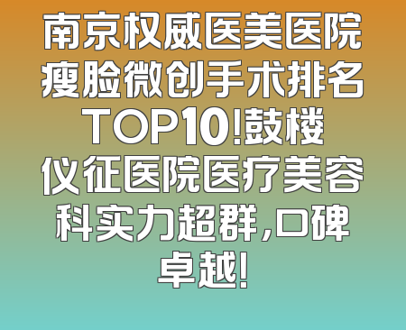 南京权威医美医院瘦脸微创手术排名TOP10！鼓楼仪征医院医疗美容科实力超群，口碑卓越！