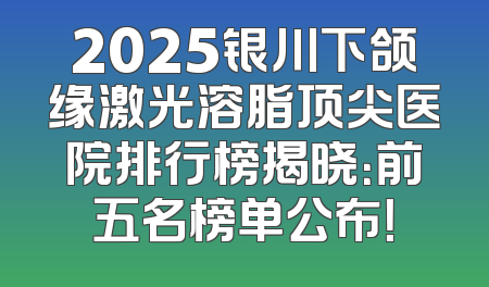2025银川下颌缘激光溶脂顶尖医院排行榜揭晓：前五名榜单公布！