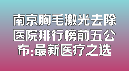 南京胸毛激光去除医院排行榜前五公布：最新医疗之选