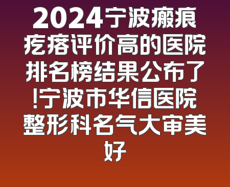 2024宁波瘢痕疙瘩评价高的医院排名榜结果公布了！宁波市华信医院整形科名气大审美好