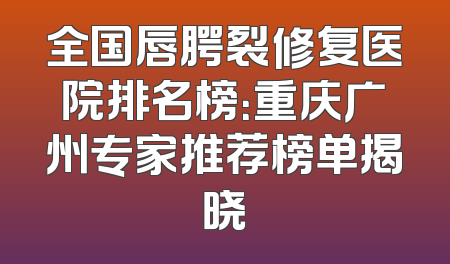 全国唇腭裂修复医院排名榜：重庆广州专家推荐榜单揭晓