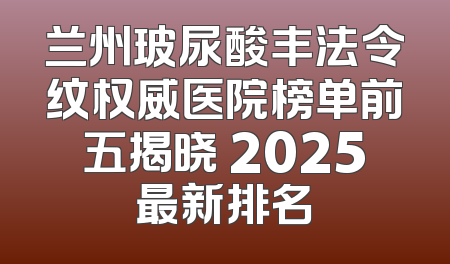 兰州玻尿酸丰法令纹权威医院榜单前五揭晓 2025最新排名