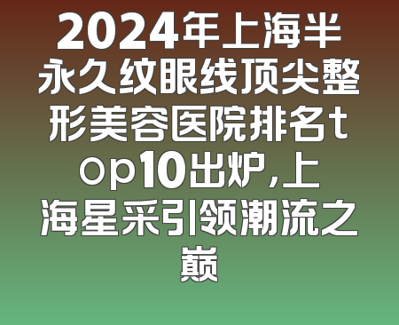 2024年上海半永久纹眼线顶尖整形美容医院排名top10出炉，上海星采引领潮流之巅