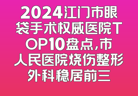 2024江门市眼袋手术权威医院TOP10盘点，市人民医院烧伤整形外科稳居前三